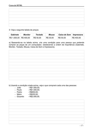 Curso de HTML
3- Veja a seguinte tabela de preços:
Gabinete Monitor Teclado Mouse Caixa de Som Impressora
R$ 1.000,00 R$ 400,00 R$ 50,00 R$ 30,00 R$ 50,00 R$ 400,00
a) Baseando-se na tabela acima, crie uma condição para uma pessoa que pretende
comprar as peças de um computador, obedecendo a ordem de importância (Gabinete,
Monitor, Teclado, Mouse, Caixa de Som e Impressora).
b) Usando a condição criada acima, veja o que comprará cada uma das pessoas:
– João - R$1.500,00;
– Paulo - R$1.000,00;
– Pedro - R$850,00;
– Mário - R$200,00;
– Eduardo - R$2.000,00.
- 17 -
 