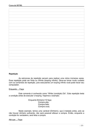 Curso de HTML
Repetição
As estruturas de repetição servem para realizar uma rotina inúmeras vezes.
Essa repetição pode ser finita ou infinita (looping infinito). Deve-se tomar muito cuidado
com os comandos de repetição, pois executando um looping infinito você pode travar seu
computador.
Enquanto ... Faça:
Este comando é conhecido como “While (condição) Do”. Esta repetição testa
a condição antes de executar o looping. Vejamos o exemplo:
Enquanto Dinheiro>10 faça:
Compre pão;
Compre leite;
Compre ovos.
Neste exemplo, temos uma variável (Dinheiro), que é testada antes, pois se
não houver dinheiro suficiente, não será possivel efetuar a compra. Então, enquanto a
condição for verdadeiro, será feita a compra.
Até que ... Faça:
- 19 -
 