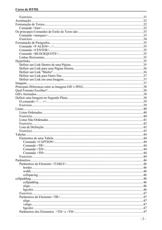 Curso de HTML
Exercício........................................................................................................................................31
Acentuação.........................................................................................................................................32
Formatação de Textos.........................................................................................................................32
Comando <font>............................................................................................................................32
Os principais Comandos de Estilo de Texto são:...............................................................................33
Comando <marquee>.....................................................................................................................33
Exercício........................................................................................................................................34
Formatação de Parágrafos..................................................................................................................35
Comando <P ALIGN=...>.............................................................................................................35
Comando <CENTER>...................................................................................................................35
Comando <BLOCKQUOTE>.......................................................................................................35
Linhas Horizontais.........................................................................................................................35
Hyperlinks..........................................................................................................................................35
Definir um Link Dentro de uma Página.........................................................................................35
Definir um Link para uma Página Interna.....................................................................................36
Definir um Link ''Mailto''...............................................................................................................36
Definir um Link para Outro Site....................................................................................................37
Definir um Link em uma Imagem.................................................................................................37
Imagens...............................................................................................................................................37
Principais Diferenças entre as Imagens GIF e JPEG..........................................................................38
Qual Formato Escolher?.....................................................................................................................38
GIFs Animados...................................................................................................................................38
Definir uma Imagem no Segundo Plano............................................................................................38
O comando <! ... -->......................................................................................................................39
Exercício........................................................................................................................................39
Listas...................................................................................................................................................40
Listas Ordenadas............................................................................................................................40
Exercício........................................................................................................................................40
Listas Não Ordenadas....................................................................................................................41
Exercício........................................................................................................................................42
Lista de Definição..........................................................................................................................43
Exercício........................................................................................................................................43
Tabelas................................................................................................................................................44
Elementos de uma Tabela..............................................................................................................44
Comando <CAPTION>............................................................................................................44
Comando <TR>.........................................................................................................................44
Comando <TD>........................................................................................................................44
Comando <TH>........................................................................................................................44
Exercício........................................................................................................................................44
Parâmetros..........................................................................................................................................46
Parâmetros do Elemento <TABLE>..............................................................................................46
border........................................................................................................................................46
width..........................................................................................................................................46
cellspacing.................................................................................................................................46
cellpadding.........................................................................................................................................46
cellpadding................................................................................................................................46
align...........................................................................................................................................46
bgcolor......................................................................................................................................46
Exercício........................................................................................................................................47
Parâmetros do Elemento <TR>.....................................................................................................47
align...........................................................................................................................................47
valign.........................................................................................................................................47
bgcolor......................................................................................................................................47
Parâmetros dos Elementos <TD> e <TH>....................................................................................47
- 2 -
 