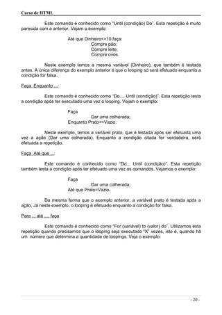Curso de HTML
Este comando é conhecido como “Until (condição) Do”. Esta repetição é muito
parecida com a anterior. Vejam o exemplo:
Até que Dinheiro<=10 faça:
Compre pão;
Compre leite;
Compre ovos.
Neste exemplo temos a mesma variável (Dinheiro), que também é testada
antes. A única diferença do exemplo anterior é que o looping só será efetuado enquanto a
condição for falsa.
Faça Enquanto ...:
Este comando é conhecido como “Do.... Until (condição)”. Esta repetição testa
a condição após ter executado uma vez o looping. Vejam o exemplo:
Faça
Dar uma colherada;
Enquanto Prato<>Vazio.
Neste exemplo, temos a variável prato, que é testada após ser efetuada uma
vez a ação (Dar uma colherada). Enquanto a condição citada for verdadeira, será
efetuada a repetição.
Faça Até que ...:
Este comando é conhecido como “Do... Until (condição)”. Esta repetição
também testa a condição após ter efetuado uma vez os comandos. Vejamos o exemplo:
Faça
Dar uma colherada;
Até que Prato=Vazio.
Da mesma forma que o exemplo anterior, a variável prato é testada após a
ação. Já neste exemplo, o looping é efetuado enquanto a condição for falsa.
Para ... até .... faça:
Este comando é conhecido como “For (variável) to (valor) do”. Utilizamos esta
repetição quando precisamos que o looping seja executado “X” vezes, isto é, quando há
um número que determina a quantidade de loopings. Veja o exemplo:
- 20 -
 