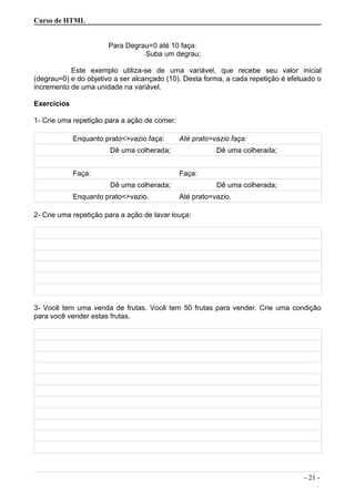 Curso de HTML
Para Degrau=0 até 10 faça:
Suba um degrau;
Este exemplo utiliza-se de uma variável, que recebe seu valor inicial
(degrau=0) e do objetivo a ser alcançado (10). Desta forma, a cada repetição é efetuado o
incremento de uma unidade na variável.
Exercícios
1- Crie uma repetição para a ação de comer:
Enquanto prato<>vazio faça: Até prato=vazio faça:
Dê uma colherada; Dê uma colherada;
Faça: Faça:
Dê uma colherada; Dê uma colherada;
Enquanto prato<>vazio. Até prato=vazio.
2- Crie uma repetição para a ação de lavar louça:
3- Você tem uma venda de frutas. Você tem 50 frutas para vender. Crie uma condição
para você vender estas frutas.
- 21 -
 