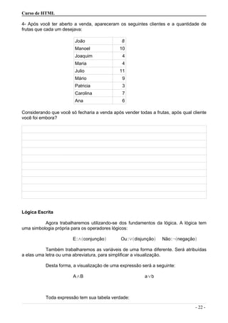 Curso de HTML
4- Após você ter aberto a venda, apareceram os seguintes clientes e a quantidade de
frutas que cada um desejava:
João 8
Manoel 10
Joaquim 4
Maria 4
Julio 11
Mário 9
Patricia 3
Carolina 7
Ana 6
Considerando que você só fecharia a venda após vender todas a frutas, após qual cliente
você foi embora?
Lógica Escrita
Agora trabalharemos utilizando-se dos fundamentos da lógica. A lógica tem
uma simbologia própria para os operadores lógicos:
E:∧conjunção Ou:∨disjunção Não:¬negação
Também trabalharemos as variáveis de uma forma diferente. Será atribuídas
a elas uma letra ou uma abreviatura, para simplificar a visualização.
Desta forma, a visualização de uma expressão será a seguinte:
A∧B a∨b
Toda expressão tem sua tabela verdade:
- 22 -
 
