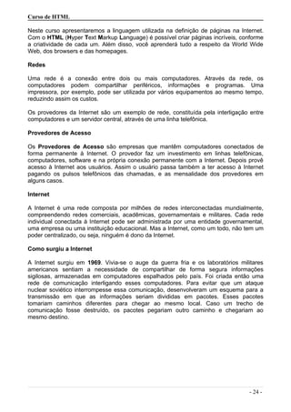 Curso de HTML
Neste curso apresentaremos a linguagem utilizada na definição de páginas na Internet.
Com o HTML (Hyper Text Markup Language) é possível criar páginas incríveis, conforme
a criatividade de cada um. Além disso, você aprenderá tudo a respeito da World Wide
Web, dos browsers e das homepages.
Redes
Uma rede é a conexão entre dois ou mais computadores. Através da rede, os
computadores podem compartilhar periféricos, informações e programas. Uma
impressora, por exemplo, pode ser utilizada por vários equipamentos ao mesmo tempo,
reduzindo assim os custos.
Os provedores da Internet são um exemplo de rede, constituída pela interligação entre
computadores e um servidor central, através de uma linha telefônica.
Provedores de Acesso
Os Provedores de Acesso são empresas que mantêm computadores conectados de
forma permanente à Internet. O provedor faz um investimento em linhas telefônicas,
computadores, software e na própria conexão permanente com a Internet. Depois provê
acesso à Internet aos usuários. Assim o usuário passa também a ter acesso à Internet
pagando os pulsos telefônicos das chamadas, e as mensalidade dos provedores em
alguns casos.
Internet
A Internet é uma rede composta por milhões de redes interconectadas mundialmente,
compreendendo redes comerciais, acadêmicas, governamentais e militares. Cada rede
individual conectada à Internet pode ser administrada por uma entidade governamental,
uma empresa ou uma instituição educacional. Mas a Internet, como um todo, não tem um
poder centralizado, ou seja, ninguém é dono da Internet.
Como surgiu a Internet
A Internet surgiu em 1969. Vivia-se o auge da guerra fria e os laboratórios militares
americanos sentiam a necessidade de compartilhar de forma segura informações
sigilosas, armazenadas em computadores espalhados pelo país. Foi criada então uma
rede de comunicação interligando esses computadores. Para evitar que um ataque
nuclear soviético interrompesse essa comunicação, desenvolveram um esquema para a
transmissão em que as informações seriam divididas em pacotes. Esses pacotes
tomariam caminhos diferentes para chegar ao mesmo local. Caso um trecho de
comunicação fosse destruído, os pacotes pegariam outro caminho e chegariam ao
mesmo destino.
- 24 -
 