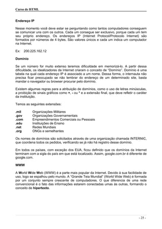 Curso de HTML
Endereço IP
Nesse momento você deve estar se perguntando como tantos computadores conseguem
se comunicar uns com os outros. Cada um consegue ser exclusivo, porque cada um tem
seu próprio endereço. Os endereços IP (Internet Protocol/Protocolo Internet) são
formados por números de 4 bytes. São valores únicos e cada um indica um computador
na Internet.
Ex: 200.225.162.12
Domínio
Se um número for muito extenso teremos dificuldade em memorizá-lo. A partir dessa
dificuldade, os idealizadores da Internet criaram o conceito de “Domínio”. Domínio é uma
tabela na qual cada endereço IP é associado a um nome. Dessa forma, o internauta não
precisa ficar preocupado se não lembrar do endereço de um determinado site, basta
mandar o navegador ou browser procurar pelo domínio.
Existem algumas regras para a atribuição de domínios, como o uso de letras minúsculas,
a proibição de sinais gráficos como +, - ou * e a extensão final, que deve refletir o caráter
da instituição.
Temos as seguintes extensões:
.mil Organizações Militares
.gov Organizações Governamentais
.com Empreendimentos Comerciais ou Pessoais
.edu Instituições de Ensino
.net Redes Mundiais
.org ONGs e semelhantes
Os nomes de domínios são solicitados através de uma organização chamada INTERNIC,
que coordena todos os pedidos, verificando se já não há registro desse domínio.
Em todos os países, com exceção dos EUA, ficou definido que os domínios da Internet
terminam com a sigla do país em que está localizado. Assim, google.com.br é diferente de
google.com.
WWW
A World Wide Web (WWW) é a parte mais popular da Internet. Devido à sua facilidade de
uso, logo se espalhou pelo mundo. A “Grande Teia Mundial” (World Wide Web) é formada
por um conjunto sempre crescente de computadores. O que diferencia de uma rede
convencional é o fato das informações estarem conectadas umas às outras, formando o
conceito de hipertexto.
- 25 -
 