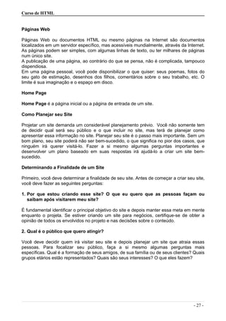 Curso de HTML
Páginas Web
Páginas Web ou documentos HTML ou mesmo páginas na Internet são documentos
localizados em um servidor específico, mas acessíveis mundialmente, através da Internet.
As páginas podem ser simples, com algumas linhas de texto, ou ter milhares de páginas
num único site.
A publicação de uma página, ao contrário do que se pensa, não é complicada, tampouco
dispendiosa.
Em uma página pessoal, você pode disponibilizar o que quiser: seus poemas, fotos do
seu gato de estimação, desenhos dos filhos, comentários sobre o seu trabalho, etc. O
limite é sua imaginação e o espaço em disco.
Home Page
Home Page é a página inicial ou a página de entrada de um site.
Como Planejar seu Site
Projetar um site demanda um considerável planejamento prévio. Você não somente tem
de decidir qual será seu público e o que incluir no site, mas terá de planejar como
apresentar essa informação no site. Planejar seu site é o passo mais importante. Sem um
bom plano, seu site poderá não ser bem-sucedido, o que significa no pior dos casos, que
ninguém irá querer visitá-lo. Fazer a si mesmo algumas perguntas importantes e
desenvolver um plano baseado em suas respostas irá ajudá-lo a criar um site bem-
sucedido.
Determinando a Finalidade de um Site
Primeiro, você deve determinar a finalidade de seu site. Antes de começar a criar seu site,
você deve fazer as seguintes perguntas:
1. Por que estou criando esse site? O que eu quero que as pessoas façam ou
saibam após visitarem meu site?
É fundamental identificar o principal objetivo do site e depois manter essa meta em mente
enquanto o projeta. Se estiver criando um site para negócios, certifique-se de obter a
opinião de todos os envolvidos no projeto e nas decisões sobre o conteúdo.
2. Qual é o público que quero atingir?
Você deve decidir quem irá visitar seu site e depois planejar um site que atraia essas
pessoas. Para focalizar seu público, faça a si mesmo algumas perguntas mais
específicas. Qual é a formação de seus amigos, de sua família ou de seus clientes? Quais
grupos etários estão representados? Quais são seus interesses? O que eles fazem?
- 27 -
 