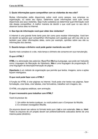 Curso de HTML
3. Quais informações quero compartilhar com os visitantes de meu site?
Muitas informações estão disponíveis sobre você como pessoa, sua empresa ou
organização, ou sobre seu tópico. Determine quais informações você quer tornar
disponíveis aos seus visitantes. Seja muito cuidadoso ao determinar qual informação você
não deseja compartilhar. A melhor maneira de decidir o que você quer no seu site é
observar outros sites na Internet.
4. Que tipo de informação você quer obter dos visitantes?
A Internet é uma grande fonte tanto para dar como para receber informações. Você tem
de decidir se apenas quer compartilhar informações com aqueles que vêm seu site ou se
também quer obter informações deles, como por exemplo, opiniões sobre seu site ou
informações dos clientes.
5. Quanto tempo e dinheiro você pode gastar mantendo seu site?
Quanto mais complexo é o site, mais tempo e dinheiro ele consome em sua manutenção.
O que é HTML?
HTML é a abreviação das palavras: HyperText Markup Language, que pode ser traduzido
como Linguagem de Marcação de Hipertexto. Não é uma linguagem de programação. É
uma linguagem de descrição/marcação de página.
Hipertexto é um método de organização que permite que textos, imagens, sons e ações
fiquem interligados.
O que você pode fazer com o HTML?
A função do HTML é criar páginas na Internet. Você pode criar textos nas páginas, fazer
formatação, criar listas, criar tabelas, criar formulários, trabalhar com imagens, etc.
O HTML cria páginas estáticas, sem animação.
O que é necessário para trabalhar com HTML?
Você irá precisar de:
1. Um editor de textos qualquer, ou você poderá usar o Composer do Mozilla.
2. E o browser (navegador) Mozilla.
Os arquivos devem ser salvos no formato texto puro (.txt) e com extensão .htm ou .html.
Todos os arquivos de um projeto devem ser preferencialmente colocados dentro de uma
mesma pasta (diretório).
- 28 -
 