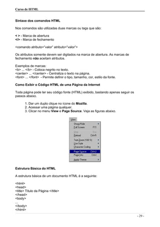 Curso de HTML
Sintaxe dos comandos HTML
Nos comandos são utilizadas duas marcas ou tags que são:
< > - Marca de abertura
</> - Marca de fechamento
<comando atributo=”valor” atributo=”valor”>
Os atributos somente devem ser digitados na marca de abertura. As marcas de
fechamento não aceitam atributos.
Exemplos de marcas:
<b> ... </b> - Coloca negrito no texto.
<center> ... </center> - Centraliza o texto na página.
<font> ... </font> - Permite definir o tipo, tamanho, cor, estilo da fonte.
Como Exibir o Código HTML de uma Página da Internet
Toda página pode ter seu código fonte (HTML) exibido, bastando apenas seguir os
passos abaixo.
1. Dar um duplo clique no ícone do Mozilla.
2. Acessar uma página qualquer.
3. Clicar no menu View e Page Source. Veja as figuras abaixo.
Estrutura Básica do HTML
A estrutura básica de um documento HTML é a seguinte:
<html>
<head>
<title> Título da Página </title>
</head>
<body>
...
</body>
</html>
- 29 -
 