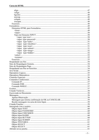 Curso de HTML
align...........................................................................................................................................47
valign.........................................................................................................................................48
bgcolor......................................................................................................................................48
nowrap.......................................................................................................................................48
colspan......................................................................................................................................48
rowspan.....................................................................................................................................48
Exercício........................................................................................................................................48
Formulários.........................................................................................................................................49
Elementos HTML para Formulários..............................................................................................49
<form>......................................................................................................................................49
<input>......................................................................................................................................50
Tipos do Elemento INPUT.......................................................................................................50
<input type=text>................................................................................................................50
<input type=password>.......................................................................................................50
<input type=radio>.............................................................................................................51
<input type=checkbox>......................................................................................................51
<input type=reset>..............................................................................................................51
<input type=submit>..........................................................................................................51
<input type=image>...........................................................................................................52
<input type=hidden>..........................................................................................................52
<select>.....................................................................................................................................52
<textarea>..................................................................................................................................52
Exercício........................................................................................................................................53
Hospedando seu Site...........................................................................................................................54
Sites de Hospedagem Gratuita............................................................................................................54
Sites de Hospedagem Paga.................................................................................................................54
Hospedando seu Site no Geocities.....................................................................................................54
Java Script..........................................................................................................................................55
Operadores Lógicos............................................................................................................................55
Operadores Matemáticos ...................................................................................................................55
Controles Especiais ...........................................................................................................................56
Comandos Condicionais.....................................................................................................................56
Comando IF:..................................................................................................................................57
Comando FOR:..............................................................................................................................57
Comando WHILE:.........................................................................................................................57
Eventos...............................................................................................................................................57
Criando Variáveis...............................................................................................................................58
Escrevendo no Documento.................................................................................................................58
Mensagens..........................................................................................................................................58
Apenas Observação:......................................................................................................................58
Mensagem que retorna confirmação de OK ou CANCELAR:......................................................59
Recebe mensagem via caixa de texto Input...................................................................................59
Criando Funções.................................................................................................................................59
Interagindo com o usuário..................................................................................................................60
Objeto Input TEXT........................................................................................................................60
Objeto Input PASSWORD ...........................................................................................................60
Objeto Input CHECKBOX ...........................................................................................................60
Objeto Input RADIO ....................................................................................................................60
Objeto Input BUTTON .................................................................................................................60
Objeto Input SUBMIT ..................................................................................................................61
Objeto TEXTAREA .....................................................................................................................61
Objeto SELECT ............................................................................................................................61
Objeto SELECT ............................................................................................................................61
Abrindo novas janelas........................................................................................................................61
- 3 -
 
