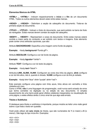 Curso de HTML
Elementos Básicos do HTML
<HTML> ... </HTML> - Indicam respectivamente o início e o fim de um documento
HTML. Todos os outros elementos devem estar entre estas marcas.
<HEAD> ... </HEAD> - Delimitam a seção de cabeçalho do documento. Trata-se da
primeira seção do documento.
<TITLE> ... </TITLE> - Indicam o título do documento, que será exibido na barra de título
do navegador. Estas marcas devem constar da seção de cabeçalho.
<BODY> ... </BODY> - Representam o corpo do documento. Entre estas marcas estará
contida a maior parte do conteúdo a ser exibido com textos e imagens. Este elemento
pode conter cinco atributos opcionais, que são:
Atributo BACKGROUND: Especifica uma imagem como fundo da página.
Exemplo: <body background=''fundo.gif''>.
Atributo BGCOLOR: Configura a cor de fundo da página.
Exemplo: <body bgcolor=''white''>
Atributo TEXT: Configura a cor do texto da página.
Exemplo: <body text=''black''>
Atributos LINK, ALINK, VLINK: Configuram as cores dos links da página. alink configura
a cor do link ativo, isto é, quando é clicado. VLINK configura a cor do link já visitado.
Exemplo: <body link=”blue” vlink=”purple” alink=”red”>
Este exemplo configura uma página com links azuis, links ativos em vermelho e links
visitados em roxo.
Como o HTML não é uma linguagem de programação, você nunca será avisado de erros
que tenha cometido na digitação ou na edição do seu documento. O simples
esquecimento de uma barra pode gerar efeitos colaterais inesperados na visualização de
uma página, e estes efeitos serão o único sinal de que algo está errado.
Títulos e Subtítulos
O destaque para títulos e subtítulos é importante, porque mostra ao leitor uma visão geral
sobre o que trata o texto em questão.
Você pode utilizar até seis níveis de títulos, que são numerados de 1 (o maior) a 6 (o
menor). São tags do tipo início-fim. Exemplos:
<h1> </h1>
<h2> </h2>
<h3> </h3>
- 30 -
 