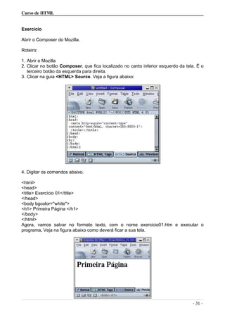 Curso de HTML
Exercício
Abrir o Composer do Mozilla.
Roteiro:
1. Abrir o Mozilla
2. Clicar no botão Composer, que fica localizado no canto inferior esquerdo da tela. É o
terceiro botão da esquerda para direita.
3. Clicar na guia <HTML> Source. Veja a figura abaixo:
4. Digitar os comandos abaixo.
<html>
<head>
<title> Exercício 01</title>
</head>
<body bgcolor=''white''>
<h1> Primeira Página </h1>
</body>
</html>
Agora, vamos salvar no formato texto, com o nome exercicio01.htm e executar o
programa. Veja na figura abaixo como deverá ficar a sua tela.
- 31 -
 