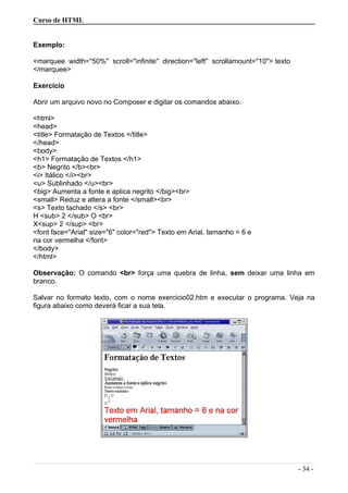 Curso de HTML
Exemplo:
<marquee width=''50%'' scroll=''infinite'' direction=''left'' scrollamount=''10''> texto
</marquee>
Exercício
Abrir um arquivo novo no Composer e digitar os comandos abaixo.
<html>
<head>
<title> Formatação de Textos </title>
</head>
<body>
<h1> Formatação de Textos </h1>
<b> Negrito </b><br>
<i> Itálico </i><br>
<u> Sublinhado </u><br>
<big> Aumenta a fonte e aplica negrito </big><br>
<small> Reduz e altera a fonte </small><br>
<s> Texto tachado </s> <br>
H <sub> 2 </sub> O <br>
X<sup> 2 </sup> <br>
<font face="Arial" size="6" color="red"> Texto em Arial, tamanho = 6 e
na cor vermelha </font>
</body>
</html>
Observação: O comando <br> força uma quebra de linha, sem deixar uma linha em
branco.
Salvar no formato texto, com o nome exercicio02.htm e executar o programa. Veja na
figura abaixo como deverá ficar a sua tela.
- 34 -
 