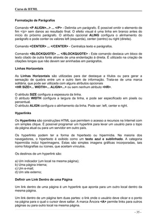 Curso de HTML
Formatação de Parágrafos
Comando <P ALIGN=...> ... </P> - Delimita um parágrafo. É possível omitir o elemento de
fim </p> sem danos ao resultado final. O efeito visual é uma linha em branco antes do
início do próximo parágrafo. O atributo opcional ALING configura o alinhamento do
parágrafo e pode conter os valores left (esquerda), center (centro) ou right (direita).
Comando <CENTER> ... </CENTER> - Centraliza texto e parágrafos.
Comando <BLOCKQUOTE> ... </BLOCKQUOTE> - Este comando destaca um bloco de
texto citado de outra fonte através de uma endentação à direita. É utilizado na criação de
citações longas que não devem ser aninhadas em parágrafos.
Linhas Horizontais
As Linhas Horizontais são utilizadas para dar destaque a títulos ou para gerar a
sensação de quebra entre um e outro item de informação. Trata-se de uma marca
solitária, que pode ser utilizada com alguns atributos opcionais
<HR SIZE=... WIDTH=... ALIGN=...> ou sem nenhum atributo <HR>.
O atributo SIZE configura a espessura da linha.
O atributo WIDTH configura a largura da linha, e pode ser especificado em pixels ou
percentual.
O atributo ALIGN configura o alinhamento da linha. Pode ser: left, center e right.
Hyperlinks
Os Hyperlinks são construções HTML que permitem o acesso a recursos na Internet com
um simples clique. É possível programar um hyperlink para levar um usuário para o topo
da página atual ou para um servidor em outro país.
Os hyperlinks podem ter a forma de hipertexto ou hipermídia. Na maioria dos
navegadores, o hipertexto é exibido como um texto azul e sublinhado. A categoria
hipermídia inclui hiperimagens. Estas são simples imagens gráficas incorporadas, tais
como fotografias ou ícones, que aceitam vínculos.
Os destinos de um hyperlink são:
a) Um indicador (um local na mesma página);
b) Uma página interna;
c) Um e-mail;
d) Um site externo;
Definir um Link Dentro de uma Página
Um link dentro de uma página é um hyperlink que aponta para um outro local dentro da
mesma página.
Um link dentro de um página tem duas partes: o link onde o usuário deve clicar e o ponto
na página para o qual o cursor deve saltar. A marca Âncora <A> permite links para outros
páginas ou para outro local na mesma página.
- 35 -
 
