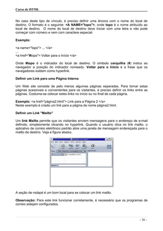 Curso de HTML
No caso deste tipo de vínculo, é preciso definir uma âncora com o nome do local de
destino. O formato é o seguinte: <A NAME=''topo''>, onde topo é o nome atribuído ao
local de destino. O nome do local de destino deve iniciar com uma letra e não pode
começar com número e nem com caractere especial.
Exemplo:
<a name=''topo''> ... </a>
...
<a href=''#topo''> Voltar para o Início </a>
Onde #topo é o indicador do local de destino. O símbolo cerquilha (#) instrui ao
navegador a posição do indicador nomeado. Voltar para o Início é a frase que os
navegadores exibem como hyperlink.
Definir um Link para uma Página Interna
Um Web site consiste de pelo menos algumas páginas separadas. Para tornar estas
páginas acessíveis e convenientes para os visitantes, é preciso definir os links entre as
páginas. Costuma-se colocar estes links no início ou no final de cada página.
Exemplo: <a href=''página2.html''> Link para a Página 2 </a>
Neste exemplo é criado um link para a página de nome página2.html.
Definir um Link ''Mailto''
Um link Mailto permite que os visitantes enviem mensagens para o endereço de e-mail
definido, simplesmente clicando no hyperlink. Quando o usuário clica no link mailto, o
aplicativo de correio eletrônico padrão abre uma janela de mensagem endereçada para o
mailto de destino. Veja a figura abaixo.
A seção de rodapé é um bom local para se colocar um link mailto.
Observação: Para este link funcionar corretamente, é necessário que os programas de
correio estejam configurados.
- 36 -
 
