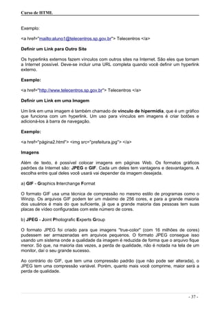 Curso de HTML
Exemplo:
<a href=''mailto:aluno1@telecentros.sp.gov.br''> Telecentros </a>
Definir um Link para Outro Site
Os hyperlinks externos fazem vínculos com outros sites na Internet. São eles que tornam
a Internet possível. Deve-se incluir uma URL completa quando você definir um hyperlink
externo.
Exemplo:
<a href=''http://www.telecentros.sp.gov.br''> Telecentros </a>
Definir um Link em uma Imagem
Um link em uma imagem é também chamado de vínculo de hipermídia, que é um gráfico
que funciona com um hyperlink. Um uso para vínculos em imagens é criar botões e
adicioná-los à barra de navegação.
Exemplo:
<a href=''página2.html''> <img src=''prefeitura.jpg''> </a>
Imagens
Além de texto, é possível colocar imagens em páginas Web. Os formatos gráficos
padrões da Internet são: JPEG e GIF. Cada um deles tem vantagens e desvantagens. A
escolha entre qual deles você usará vai depender da imagem desejada.
a) GIF - Graphics Interchange Format
O formato GIF usa uma técnica de compressão no mesmo estilo de programas como o
Winzip. Os arquivos GIF podem ter um máximo de 256 cores, e para a grande maioria
dos usuários é mais do que suficiente, já que a grande maioria das pessoas tem suas
placas de vídeo configuradas com este número de cores.
b) JPEG - Joint Photografic Experts Group
O formato JPEG foi criado para que imagens ''true-color'' (com 16 milhões de cores)
pudessem ser armazenadas em arquivos pequenos. O formato JPEG consegue isso
usando um sistema onde a qualidade da imagem é reduzida de forma que o arquivo fique
menor. Só que, na maioria das vezes, a perda de qualidade, não é notada na tela de um
monitor, daí o seu grande sucesso.
Ao contrário do GIF, que tem uma compressão padrão (que não pode ser alterada), o
JPEG tem uma compressão variável. Porém, quanto mais você comprime, maior será a
perda de qualidade.
- 37 -
 