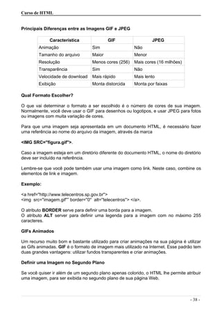 Curso de HTML
Principais Diferenças entre as Imagens GIF e JPEG
Característica GIF JPEG
Animação Sim Não
Tamanho do arquivo Maior Menor
Resolução Menos cores (256) Mais cores (16 milhões)
Transparência Sim Não
Velocidade de download Mais rápido Mais lento
Exibição Monta distorcida Monta por faixas
Qual Formato Escolher?
O que vai determinar o formato a ser escolhido é o número de cores de sua imagem.
Normalmente, você deve usar o GIF para desenhos ou logotipos, e usar JPEG para fotos
ou imagens com muita variação de cores.
Para que uma imagem seja apresentada em um documento HTML, é necessário fazer
uma referência ao nome do arquivo da imagem, através da marca
<IMG SRC=''figura.gif''>.
Caso a imagem esteja em um diretório diferente do documento HTML, o nome do diretório
deve ser incluído na referência.
Lembre-se que você pode também usar uma imagem como link. Neste caso, combine os
elementos de link e imagem.
Exemplo:
<a href=''http://www.telecentros.sp.gov.br''>
<img src=''imagem.gif''” border=''0'' alt=''telecentros''> </a>.
O atributo BORDER serve para definir uma borda para a imagem.
O atributo ALT server para definir uma legenda para a imagem com no máximo 255
caracteres.
GIFs Animados
Um recurso muito bom e bastante utilizado para criar animações na sua página é utilizar
as Gifs animadas. GIF é o formato de imagem mais utilizado na Internet. Esse padrão tem
duas grandes vantagens: utilizar fundos transparentes e criar animações.
Definir uma Imagem no Segundo Plano
Se você quiser ir além de um segundo plano apenas colorido, o HTML lhe permite atribuir
uma imagem, para ser exibida no segundo plano de sua página Web.
- 38 -
 