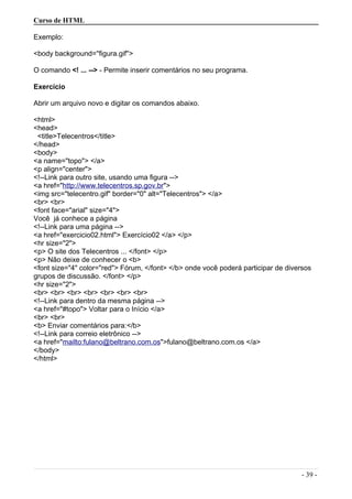 Curso de HTML
Exemplo:
<body background=''figura.gif''>
O comando <! ... --> - Permite inserir comentários no seu programa.
Exercício
Abrir um arquivo novo e digitar os comandos abaixo.
<html>
<head>
<title>Telecentros</title>
</head>
<body>
<a name="topo"> </a>
<p align="center">
<!--Link para outro site, usando uma figura -->
<a href="http://www.telecentros.sp.gov.br">
<img src="telecentro.gif" border="0" alt="Telecentros"> </a>
<br> <br>
<font face="arial" size="4">
Você já conhece a página
<!--Link para uma página -->
<a href="exercicio02.html"> Exercício02 </a> </p>
<hr size="2">
<p> O site dos Telecentros ... </font> </p>
<p> Não deixe de conhecer o <b>
<font size="4" color="red"> Fórum, </font> </b> onde você poderá participar de diversos
grupos de discussão. </font> </p>
<hr size="2">
<br> <br> <br> <br> <br> <br> <br>
<!--Link para dentro da mesma página -->
<a href="#topo"> Voltar para o Início </a>
<br> <br>
<b> Enviar comentários para:</b>
<!--Link para correio eletrônico -->
<a href="mailto:fulano@beltrano.com.os">fulano@beltrano.com.os </a>
</body>
</html>
- 39 -
 