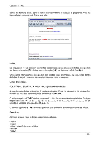 Curso de HTML
Salvar no formato texto, com o nome exercicio03.htm e executar o programa. Veja na
figura abaixo como deverá ficar a sua tela.
Listas
Na linguagem HTML existem elementos específicos para a criação de listas, que podem
ser listas ordenadas (OL), listas sem ordenação (UL), ou listas de definições (DL).
Um detalhe interessante é que podem ser criadas listas aninhadas, ou seja, listas dentro
de listas. A seguir, veremos as características de cada uma delas.
Listas Ordenadas
<OL TYPE=... START=... > </OL> - OL significa Ordered Lists.
A estrutura das listas ordenadas é bastante simples. Entre os elementos de início e fim,
os itens da lista são definidos pelos elementos <LI> </LI>.
O atributo opcional TYPE define como será o tipo de numeração de cada linha. Os tipos
disponíveis são: “A” (A, B, ..., Z), “a” (a, b, ..., z), “I” (i, ii, ..., v), e “1” (1, 2, ..., 5). Se
omitido, é utilizado o tipo padrão (1, 2, 3, 4).
O atributo opcional START define a partir de que elemento a numeração deve se iniciar.
Exercício
Abrir um arquivo novo e digitar os comandos abaixo.
<html>
<head>
<title> Listas Ordenadas </title>
</head>
<body>
- 40 -
 