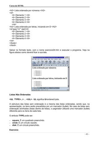 Curso de HTML
<h2> Lista ordenada por números </h2>
<ol>
<li> Elemento 1 </li>
<li> Elemento 2 </li>
<li> Elemento 3 </li>
<li> Elemento 4 </li>
</ol>
<h2> Lista ordenada por letras, iniciando em D </h2>
<ol type=''a''” start=4>
<li> Elemento 1 </li>
<li> Elemento 2 </li>
<li> Elemento 3 </li>
<li> Elemento 4 </li>
</ol>
</body>
</html>
Salvar no formato texto, com o nome exercicio04.htm e executar o programa. Veja na
figura abaixo como deverá ficar a sua tela.
Listas Não Ordenadas
<UL TYPE=...> ... </UL> - UL significa Unordered Lists.
A estrutura das listas sem ordenação é a mesma das listas ordenadas, sendo que, na
apresentação, os itens serão precedidos por um marcador (bullet). No caso de listas sem
ordenação aninhadas (listas dentro de listas), o paginador utilizará uma marcador (bullet)
diferente para os itens de cada lista.
O atributo TYPE pode ser:
– square: É um quadrado preenchido.
– circle: É um círculo vazado.
– disk: É um círculo preenchido.
Exercício
- 41 -
 