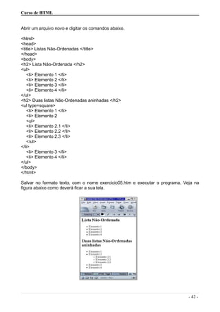 Curso de HTML
Abrir um arquivo novo e digitar os comandos abaixo.
<html>
<head>
<title> Listas Não-Ordenadas </title>
</head>
<body>
<h2> Lista Não-Ordenada </h2>
<ul>
<li> Elemento 1 </li>
<li> Elemento 2 </li>
<li> Elemento 3 </li>
<li> Elemento 4 </li>
</ul>
<h2> Duas listas Não-Ordenadas aninhadas </h2>
<ul type=square>
<li> Elemento 1 </li>
<li> Elemento 2
<ul>
<li> Elemento 2.1 </li>
<li> Elemento 2.2 </li>
<li> Elemento 2.3 </li>
</ul>
</li>
<li> Elemento 3 </li>
<li> Elemento 4 </li>
</ul>
</body>
</html>
Salvar no formato texto, com o nome exercicio05.htm e executar o programa. Veja na
figura abaixo como deverá ficar a sua tela.
- 42 -
 