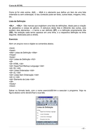 Curso de HTML
Como já foi visto acima, <LI> ... </LI> é o elemento que define um item de uma lista
ordenada ou sem ordenação. O seu conteúdo pode ser texto, outras listas, imagens, links,
etc.
Lista de Definição
<DL> ... </DL> - São marcas que englobam uma lista de definições, ideais para a criação
de glossários e coisas do gênero. A estrutura desta lista é diferente das outras, pois
existem dois elementos – o termo a ser definido (DT), e a definição propriamente dita
(DD). Na exibição cada termo aparece em uma linha, e a respectiva definição na linha
seguinte, deslocada para a direita.
Exercício
Abrir um arquivo novo e digitar os comandos abaixo.
<html>
<head>
<title> Listas de Definição </title>
</head>
<body>
<h2> Listas de Definição </h2>
<dl>
<dt> HTML </dt>
<dd> HyperText Markup Language </dd>
<dt> OL </dt>
<dd> Listas Ordenadas </dd>
<dt> UL </dt>
<dd> Listas Sem Ordenação </dd>
<dt> LI </dt>
<dd> Elemento da Lista </dd>
</dl>
</body>
</html>
Salvar no formato texto, com o nome exercicio06.htm e executar o programa. Veja na
figura abaixo como deverá ficar a sua tela.
- 43 -
 