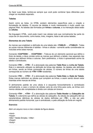 Curso de HTML
Ao fazer suas listas, lembre-se sempre que você pode combinar tipos diferentes para
chegar ao resultado esperado.
Tabelas
Assim como as listas, no HTML existem elementos específicos para a criação e
formatação de tabelas. O recurso de tabelas é muito interessante e muito usado nas
páginas Web. As tabelas são formadas por linhas e colunas, e na interseção delas estão
as células.
Na linguagem HTML, você pode inserir nas células tudo que normalmente faz parte do
corpo de um documento, como textos, links, imagens, listas e até outras tabelas.
Elementos de uma Tabela
As marcas que englobam a definição de uma tabela são: <TABLE> ... </TABLE>. Todas
as outras marcas referentes à tabelas - linhas e células - somente serão consideradas se
incluídas entre estas marcas.
Comando <CAPTION> ... </CAPTION> - Trata-se de um elemento opcional que define o
título da tabela, e deve constar entre as marcas que definem a tabela, mas separado das
marcas que definem linhas e colunas. Sem parâmetros, o título é apresentado acima da
tabela e centralizado.
Comando <TR> ... </TR> - É a abreviação das palavras Table Row ou Linha de Tabela.
Este é o elemento utilizado na definição de linhas das tabelas. As tabelas são definidas
em linhas, sendo as linhas compostas de células. O número de linhas de uma tabela
corresponde ao número de <TR> </TR> existentes.
Comando <TD> ... </TD> - É a abreviação das palavras Table Data ou Dado de Tabela.
Estas marcas delimitam as células que compõem as linhas, e assim sendo devem estar
inseridas entre marcas de linhas.
O alinhamento padrão de uma célula é à esquerda horizontalmente e centralizado
verticalmente, e caso o número de células varie de uma linha para outra, as linhas com
menos células são completadas à direita com células em branco.
Comando <TH> ... </TH> - É a abreviação das palavras Table Header ou Cabeçalho de
Tabela. É o elemento que define as células de cabeçalho. As células de cabeçalho têm as
características idênticas às células de dados definidas por <TD>, a não ser pelo
alinhamento padrão horizontal, que é centralizado, e pela utilização de fonte em negrito.
Exercício
Abrir um arquivo novo e criar a tabela da figura abaixo.
<html>
<head>
<title> Tabela Simples </title>
</head>
<body>
- 44 -
 