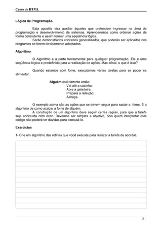 Curso de HTML
Lógica de Programação
Esta apostila visa auxiliar àqueles que pretendem ingressar na área de
programação e desenvolvimento de sistemas. Aprenderemos como ordenar ações de
forma consistente e assim formar uma seqüência lógica.
Serão demonstrados conceitos generalizados, que poderão ser aplicados nos
programas se forem devidamente adaptados.
Algoritmo
O Algoritmo é a parte fundamental para qualquer programação. Ele é uma
seqüência lógica e predefinida para a realização de ações. Mas afinal, o que é isso?
Quando estamos com fome, executamos várias tarefas para se poder se
alimentar:
Alguém está faminto então:
Vai até a cozinha;
Abre a geladeira;
Prepara a refeição;
Almoça.
O exemplo acima são as ações que se devem seguir para saciar a fome. É o
algoritmo de como acabar a fome de alguém.
A construção de um algoritmo deve seguir certas regras, para que a tarefa
seja concluída com êxito. Devemos ser simples e objetivo, pois quem interpretar este
código não poderá ter dúvidas para executá-lo.
Exercícios
1- Crie um algoritmo das rotinas que você executa para realizar a tarefa de acordar.
- 5 -
 