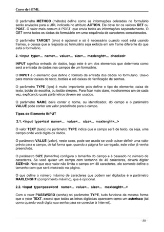Curso de HTML
O parâmetro METHOD (método) define como as informações coletadas no formulário
serão enviadas para a URL indicada no atributo ACTION. Ele deve ter os valores GET ou
POST. O valor mais comum é POST, que envia todas as informações separadamente. O
GET envia todos os dados do formulário em uma sequência de caracteres concatenados.
O parâmetro TARGET (alvo) é opcional e só é necessário quando você está usando
frames, e deseja que a resposta ao formulário seja exibida em um frame diferente do que
está o formulário.
2. <input type=... name=... value=... size=... maxlenght=... checked>
INPUT significa entrada de dados, logo este é um dos elementos que determina como
será a entrada de dados nos campos de um formulário.
O INPUT é o elemento que define o formato da entrada dos dados no formulário. Use-o
para montar caixas de texto, botões e até caixas de verificação de senhas.
O parâmetro TYPE (tipo) é muito importante pois define o tipo do elemento: caixa de
texto, botão de escolha, ou botão simples. Para ficar mais claro, mostraremos um de cada
vez, explicando quais parâmetros devem ser usados.
O parâmetro NAME deve conter o nome, ou identificador, do campo e o parâmetro
VALUE pode conter um valor predefinido para o campo.
Tipos do Elemento INPUT
2.1. <input type=text name=... value=... size=... maxlenght=...>
O valor TEXT (texto) no parâmetro TYPE indica que o campo será de texto, ou seja, uma
campo onde você digita os dados.
O parâmetro VALUE (valor), neste caso, pode ser usado se você quiser definir uma valor
prévio para o campo, de tal forma que, quando a página for carregada, este valor já venha
preenchido.
O parâmetro SIZE (tamanho) configura o tamanho do campo e é baseado no número de
caracteres. Se você quiser um campo com tamanho de 40 caracteres, deverá digitar
SIZE=40. Note que este valor não limita o campo em 40 caracteres, ele somente define o
tamanho com que será mostrado na página.
O que define o número máximo de caracteres que podem ser digitados é o parâmetro
MAXLENGHT (comprimento máximo), que é opcional.
2.2. <input type=password name=... value=... size=... maxlenght=...>
Com o valor PASSWORD (senha) no parâmetro TYPE, tudo funciona da mesma forma
que o valor TEXT, exceto que todas as letras digitadas aparecem como um asterisco (tal
como quando você digita sua senha para se conectar à Internet).
- 50 -
 