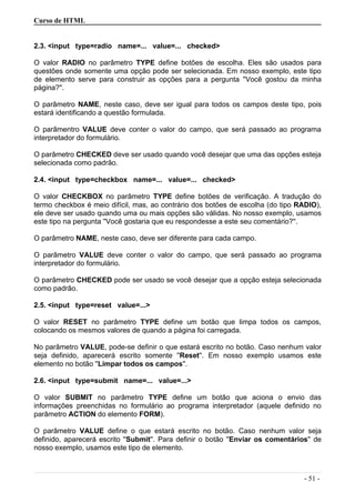 Curso de HTML
2.3. <input type=radio name=... value=... checked>
O valor RADIO no parâmetro TYPE define botões de escolha. Eles são usados para
questões onde somente uma opção pode ser selecionada. Em nosso exemplo, este tipo
de elemento serve para construir as opções para a pergunta ''Você gostou da minha
página?''.
O parâmetro NAME, neste caso, deve ser igual para todos os campos deste tipo, pois
estará identificando a questão formulada.
O parâmentro VALUE deve conter o valor do campo, que será passado ao programa
interpretador do formulário.
O parâmetro CHECKED deve ser usado quando você desejar que uma das opções esteja
selecionada como padrão.
2.4. <input type=checkbox name=... value=... checked>
O valor CHECKBOX no parâmetro TYPE define botões de verificação. A tradução do
termo checkbox é meio difícil, mas, ao contrário dos botões de escolha (do tipo RADIO),
ele deve ser usado quando uma ou mais opções são válidas. No nosso exemplo, usamos
este tipo na pergunta ''Você gostaria que eu respondesse a este seu comentário?''.
O parâmetro NAME, neste caso, deve ser diferente para cada campo.
O parâmetro VALUE deve conter o valor do campo, que será passado ao programa
interpretador do formulário.
O parâmetro CHECKED pode ser usado se você desejar que a opção esteja selecionada
como padrão.
2.5. <input type=reset value=...>
O valor RESET no parâmetro TYPE define um botão que limpa todos os campos,
colocando os mesmos valores de quando a página foi carregada.
No parâmetro VALUE, pode-se definir o que estará escrito no botão. Caso nenhum valor
seja definido, aparecerá escrito somente ''Reset''. Em nosso exemplo usamos este
elemento no botão ''Limpar todos os campos''.
2.6. <input type=submit name=... value=...>
O valor SUBMIT no parâmetro TYPE define um botão que aciona o envio das
informações preenchidas no formulário ao programa interpretador (aquele definido no
parâmetro ACTION do elemento FORM).
O parâmetro VALUE define o que estará escrito no botão. Caso nenhum valor seja
definido, aparecerá escrito ''Submit''. Para definir o botão ''Enviar os comentários'' de
nosso exemplo, usamos este tipo de elemento.
- 51 -
 