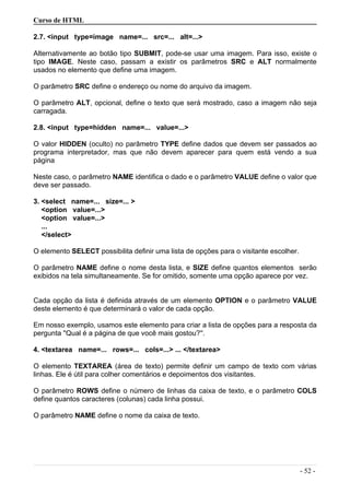 Curso de HTML
2.7. <input type=image name=... src=... alt=...>
Alternativamente ao botão tipo SUBMIT, pode-se usar uma imagem. Para isso, existe o
tipo IMAGE. Neste caso, passam a existir os parâmetros SRC e ALT normalmente
usados no elemento que define uma imagem.
O parâmetro SRC define o endereço ou nome do arquivo da imagem.
O parâmetro ALT, opcional, define o texto que será mostrado, caso a imagem não seja
carragada.
2.8. <input type=hidden name=... value=...>
O valor HIDDEN (oculto) no parâmetro TYPE define dados que devem ser passados ao
programa interpretador, mas que não devem aparecer para quem está vendo a sua
página
Neste caso, o parâmetro NAME identifica o dado e o parâmetro VALUE define o valor que
deve ser passado.
3. <select name=... size=... >
<option value=...>
<option value=...>
...
</select>
O elemento SELECT possibilita definir uma lista de opções para o visitante escolher.
O parâmetro NAME define o nome desta lista, e SIZE define quantos elementos serão
exibidos na tela simultaneamente. Se for omitido, somente uma opção aparece por vez.
Cada opção da lista é definida através de um elemento OPTION e o parâmetro VALUE
deste elemento é que determinará o valor de cada opção.
Em nosso exemplo, usamos este elemento para criar a lista de opções para a resposta da
pergunta ''Qual é a página de que você mais gostou?''.
4. <textarea name=... rows=... cols=...> ... </textarea>
O elemento TEXTAREA (área de texto) permite definir um campo de texto com várias
linhas. Ele é útil para colher comentários e depoimentos dos visitantes.
O parâmetro ROWS define o número de linhas da caixa de texto, e o parâmetro COLS
define quantos caracteres (colunas) cada linha possui.
O parâmetro NAME define o nome da caixa de texto.
- 52 -
 