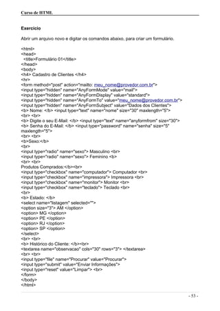 Curso de HTML
Exercício
Abrir um arquivo novo e digitar os comandos abaixo, para criar um formulário.
<html>
<head>
<title>Formulário 01</title>
</head>
<body>
<h4> Cadastro de Clientes </h4>
<hr>
<form method="post" action="mailto: meu_nome@provedor.com.br">
<input type="hidden" name="AnyFormMode" value="mail">
<input type="hidden" name="AnyFormDisplay" value="standard">
<input type="hidden" name="AnyFormTo" value="meu_nome@provedor.com.br">
<input type="hidden" name="AnyFormSubject" value="Dados dos Clientes">
<b> Nome: </b> <input type="text" name="nome" size="30" maxlength="5">
<br> <br>
<b> Digite o seu E-Mail: </b> <input type="text" name="anyformfrom" size="30">
<b> Senha do E-Mail: </b> <input type="password" name="senha" size="5"
maxlength="5">
<br> <br>
<b>Sexo:</b>
<br>
<input type="radio" name="sexo"> Masculino <br>
<input type="radio" name="sexo"> Feminino <b>
<br> <br>
Produtos Comprados:</b><br>
<input type="checkbox" name="computador"> Computador <br>
<input type="checkbox" name="impressora"> Impressora <br>
<input type="checkbox" name="monitor"> Monitor <br>
<input type="checkbox" name="teclado"> Teclado <br>
<br>
<b> Estado: </b>
<select name="listagem" selected="">
<option size="3"> AM </option>
<option> MG </option>
<option> PE </option>
<option> RJ </option>
<option> SP </option>
</select>
<br> <br>
<b> Histórico do Cliente: </b><br>
<textarea name="observacao" cols="30" rows="3"> </textarea>
<br> <br>
<input type="file" name="Procurar" value="Procurar">
<input type="submit" value="Enviar Informações">
<input type="reset" value="Limpar"> <br>
</form>
</body>
</html>
- 53 -
 