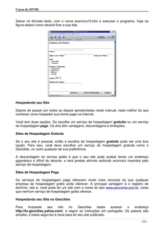 Curso de HTML
Salvar no formato texto, com o nome exercicio10.htm e executar o programa. Veja na
figura abaixo como deverá ficar a sua tela.
Hospedando seu Site
Depois de passar por todas as etapas apresentadas neste manual, nada melhor do que
conhecer como hospedar sua home page na Internet.
Você tem duas opções. Ou escolhe um serviço de hospedagem gratuito ou um serviço
de hospedagem pago. Os dois têm vantagens, desvantagens e limitações.
Sites de Hospedagem Gratuita
Se o seu site é pessoal, então a escolha da hospedagem gratuita pode ser uma boa
opção. Para isso, você deve escolher um serviço de hospedagem gratuita como o
Geocities, ou outro qualquer de sua preferência.
A desvantagem do serviço grátis é que o seu site pode acabar tendo um endereço
gigantesco e difícil de decorar, e terá janelas abrindo exibindo anúncios inseridos pelo
serviço de hospedagem.
Sites de Hospedagem Paga
Os serviços de hospedagem paga oferecem muito mais recursos do que qualquer
empresa de hospedagem grátis pode oferecer. A principal vantagem é o registro de
domínio, isto é, você pode ter um site com o nome do tipo www.seunome.com.br, coisa
que nenhum serviço de hospedagem grátis oferece.
Hospedando seu Site no Geocities
Para hospedar seu site no Geocities basta acessar o endereço
http://br.geocities.yahoo.com/, e seguir as instruções em português. Os passos são
simples, e basta segui-los à risca para ter seu site publicado.
- 54 -
 