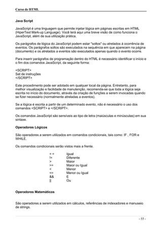 Curso de HTML
Java Script
JavaScript é uma linguagem que permite injetar lógica em páginas escritas em HTML
(HiperText Mark-up Language). Você terá aqui uma breve visão de como funciona o
JavaScript, além de sua utilização prática.
Os parágrafos de lógica do JavaScript podem estar "soltos" ou atrelados á ocorrência de
eventos. Os parágrafos soltos são executados na sequência em que aparecem na página
(documento) e os atrelados a eventos são executados apenas quando o evento ocorre.
Para inserir parágrafos de programação dentro do HTML é necessário identificar o início e
o fim dos comandos JavaScript, da seguinte forma:
<SCRIPT>
Set de instruções
</SCRIPT>
Este procedimento pode ser adotado em qualquer local da página. Entretanto, para
melhor visualização e facilidade de manutenção, recomenda-se que toda a lógica seja
escrita no início do documento, através da criação de funções a serem invocadas quando
se fizer necessário (normalmente atreladas a eventos).
Se a lógica é escrita a partir de um determinado evento, não é necessário o uso dos
comandos <SCRIPT> e </SCRIPT>.
Os comandos JavaScript são sensíveis ao tipo de letra (maiúsculas e minúsculas) em sua
sintaxe.
Operadores Lógicos
São operadores a serem utilizados em comandos condicionais, tais como: IF , FOR e
WHILE.
Os comandos condicionais serão vistos mais a frente.
= = Igual
!= Diferente
> Maior
>= Maior ou Igual
< Menor
<= Menor ou Igual
&& E
|| Ou
Operadores Matemáticos
São operadores a serem utilizados em cálculos, referências de indexadores e manuseio
de strings.
- 55 -
 
