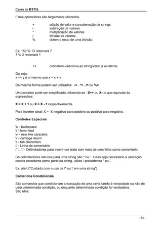 Curso de HTML
Estes operadores são largamente utilizados.
+ adição de valor e concatenação de strings
- subtração de valores
* multiplicação de valores
/ divisão de valores
% obtem o resto de uma divisão:
Ex: 150 % 13 retornará 7
7 % 3 retornará 1
+= concatena /adiciona ao string/valor já existente.
Ou seja:
x += y é o mesmo que x = x + y
Da mesma forma podem ser utilizados: -= , *= , /= ou %=
Um contador pode ser simplificado utilizando-se : X++ ou X-- o que equivale às
expressões:
X = X + 1 ou X = X - 1 respectivamente.
Para inverter sinal: X = -X negativo para positivo ou positivo para negativo.
Controles Especiais
b - backspace
f - form feed
n - new line caracters
r - carriage return
t - tab characters
// - Linha de comentário
/*....*/ - Delimitadores para inserir um texto com mais de uma linha como comentário.
Os delimitadores naturais para uma string são " ou ' . Caso seja necessário a utilização
destes caracteres como parte da string, utilize  precedendo " ou '.
Ex. alert ("Cuidado com o uso de " ou ' em uma string")
Comandos Condicionais
São comandos que condicionam a execução de uma certa tarefa à veracidade ou não de
uma determinada condição, ou enquanto determinada condição for verdadeira.
São eles:
- 56 -
 