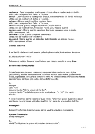 Curso de HTML
onchange - Ocorre quando o objeto perde o focus e houve mudança de conteúdo.
válido para os objetos Text, Select e Textarea.
onblur - Ocorre quando o objeto perde o focus, independente de ter havido mudança.
válido para os objetos Text, Select e Textarea.
onfocus - Ocorre quando o objeto recebe o focus.
válido para os objetos Text, Select e Textarea.
onclick - Ocorre quando o objeto recebe um Click do Mouse.
válido para os objetos Buton, Checkbox, Radio, Link, Reset e Submit.
onmouseover - Ocorre quando o ponteiro do mouse passa por sobre o objeto.
válido apenas para Link.
onselect - Ocorre quando o objeto é selecionado.
válido para os objetos Text e Textarea.
onsubmit - Ocorre quando um botão tipo Submit recebe um click do mouse.
válido apenas para o Form.
Criando Variáveis
A variável é criada automaticamente, pela simples associação de valores à mesma.
Ex. NovaVariavel = "Jose"
Foi criada a variável de nome NovaVariavel que, passou a conter a string Jose.
Escrevendo no Documento
O JavaScript permite que o programador escreva linhas dentro de uma página
(documento), através do método write. As linhas escritas desta forma, podem conter
textos, expressões JavaScript e comandos Html. As linhas escritas através deste método
aparecerão no ponto da tela onde o comando for inserido.
Ex:
<script>
valor = 30
document.write ("Minha primeira linha<br>")
document.write ("Nesta linha aparecerá o resultado de : " + (10 * 10 + valor))
</script>
A idéia do exemplo acima é escrever duas linhas. Para evitar que as duas linhas sejam
escritas na mesma linha é utilizada a tag Html <br> para dar uma quebra de linha.
Mensagens
Existem três formas de comunicação com o usuário através de mensagens.
Apenas Observação:
alert ( mensagem )
Ex.
alert ("Certifique-se de que as informações estão corretas")
- 58 -
 
