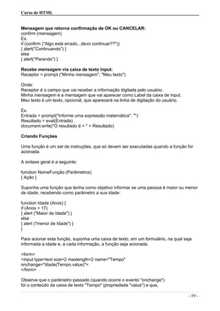 Curso de HTML
Mensagem que retorna confirmação de OK ou CANCELAR:
confirm (mensagem)
Ex.
if (confirm ("Algo está errado...devo continuar??"))
{ alert("Continuando") }
else
{ alert("Parando") }
Recebe mensagem via caixa de texto Input:
Receptor = prompt ("Minha mensagem", "Meu texto")
Onde:
Receptor é o campo que vai receber a informação digitada pelo usuário.
Minha mensagem é a mensagem que vai aparecer como Label da caixa de input.
Meu texto é um texto, opcional, que aparecerá na linha de digitação do usuário.
Ex.
Entrada = prompt("Informe uma expressão matemática", "")
Resultado = eval(Entrada)
document.write("O resultado é = " + Resultado)
Criando Funções
Uma função é um set de instruções, que só devem ser executadas quando a função for
acionada.
A sintaxe geral é a seguinte:
function NomeFunção (Parâmetros)
{ Ação }
Suponha uma função que tenha como objetivo informar se uma pessoa é maior ou menor
de idade, recebendo como parâmetro a sua idade:
function Idade (Anos) {
if (Anos > 17)
{ alert ("Maior de Idade") }
else
{ alert ("menor de Idade") }
}
Para acionar esta função, suponha uma caixa de texto, em um formulário, na qual seja
informada a idade e, a cada informação, a função seja acionada.
<form>
<input type=text size=2 maxlength=2 name="Tempo"
onchange="Idade(Tempo.value)">
</form>
Observe que o parâmetro passado (quando ocorre o evento "onchange")
foi o conteúdo da caixa de texto "Tempo" (propriedade "value") e que,
- 59 -
 