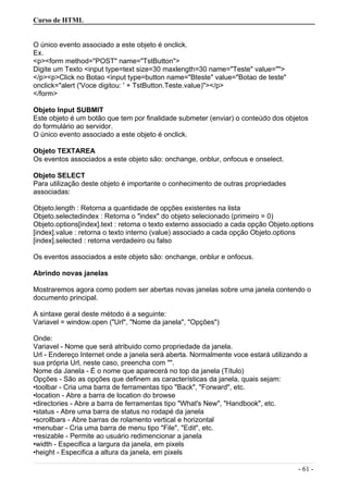 Curso de HTML
O único evento associado a este objeto é onclick.
Ex.
<p><form method="POST" name="TstButton">
Digite um Texto <input type=text size=30 maxlength=30 name="Teste" value="">
</p><p>Click no Botao <input type=button name="Bteste" value="Botao de teste"
onclick="alert ('Voce digitou: ' + TstButton.Teste.value)"></p>
</form>
Objeto Input SUBMIT
Este objeto é um botão que tem por finalidade submeter (enviar) o conteúdo dos objetos
do formulário ao servidor.
O único evento associado a este objeto é onclick.
Objeto TEXTAREA
Os eventos associados a este objeto são: onchange, onblur, onfocus e onselect.
Objeto SELECT
Para utilização deste objeto é importante o conhecimento de outras propriedades
associadas:
Objeto.length : Retorna a quantidade de opções existentes na lista
Objeto.selectedindex : Retorna o "index" do objeto selecionado (primeiro = 0)
Objeto.options[index].text : retorna o texto externo associado a cada opção Objeto.options
[index].value : retorna o texto interno (value) associado a cada opção Objeto.options
[index].selected : retorna verdadeiro ou falso
Os eventos associados a este objeto são: onchange, onblur e onfocus.
Abrindo novas janelas
Mostraremos agora como podem ser abertas novas janelas sobre uma janela contendo o
documento principal.
A sintaxe geral deste método é a seguinte:
Variavel = window.open ("Url", "Nome da janela", "Opções")
Onde:
Variavel - Nome que será atribuido como propriedade da janela.
Url - Endereço Internet onde a janela será aberta. Normalmente voce estará utilizando a
sua própria Url, neste caso, preencha com "".
Nome da Janela - É o nome que aparecerá no top da janela (Título)
Opções - São as opções que definem as características da janela, quais sejam:
•toolbar - Cria uma barra de ferramentas tipo "Back", "Forward", etc.
•location - Abre a barra de location do browse
•directories - Abre a barra de ferramentas tipo "What's New", "Handbook", etc.
•status - Abre uma barra de status no rodapé da janela
•scrollbars - Abre barras de rolamento vertical e horizontal
•menubar - Cria uma barra de menu tipo "File", "Edit", etc.
•resizable - Permite ao usuário redimencionar a janela
•width - Especifica a largura da janela, em pixels
•height - Especifica a altura da janela, em pixels
- 61 -
 
