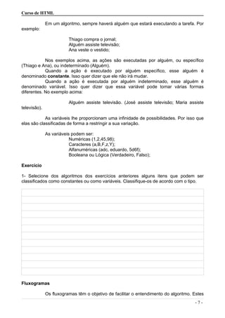 Curso de HTML
Em um algoritmo, sempre haverá alguém que estará executando a tarefa. Por
exemplo:
Thiago compra o jornal;
Alguém assiste televisão;
Ana veste o vestido;
Nos exemplos acima, as açôes são executadas por alguém, ou específico
(Thiago e Ana), ou indeterminado (Alguém).
Quando a ação é executado por alguém específico, esse alguém é
denominado constante. Isso quer dizer que ele não irá mudar.
Quando a ação é executada por alguém indeterminado, esse alguém é
denominado variável. Isso quer dizer que essa variável pode tomar várias formas
diferentes. No exemplo acima:
Alguém assiste televisão. (José assiste televisão; Maria assiste
televisão).
As variáveis lhe proporcionam uma infinidade de possibilidades. Por isso que
elas são classificadas de forma a restringir a sua variação.
As variáveis podem ser:
Numéricas (1,2,45,98);
Caracteres (a,B,F,z,Y);
Alfanuméricas (adc, eduardo, 5d6f);
Booleana ou Lógica (Verdadeiro, Falso);
Exercício
1- Selecione dos algoritmos dos exercícios anteriores alguns itens que podem ser
classificados como constantes ou como variáveis. Classifique-os de acordo com o tipo.
Fluxogramas
Os fluxogramas têm o objetivo de facilitar o entendimento do algoritmo. Estes
- 7 -
 