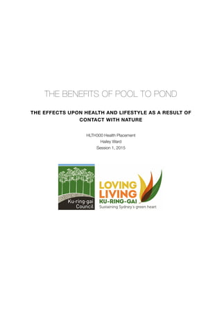  
THE BENEFITS OF POOL TO POND
THE EFFECTS UPON HEALTH AND LIFESTYLE AS A RESULT OF
CONTACT WITH NATURE
HLTH300 Health Placement
Hailey Ward
Session 1, 2015
 