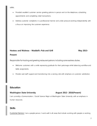 2
sales.
 Provided excellent customer service greeting patrons in person and on the telephone, scheduling
appointments and completing retail transactions.
 Address customer complaints in a professional manner and under pressure working independently with
a focus on improving the customer experience.
Hostess and Waitress - Waddell’s Pub and Grill May 2013-
Present
Responsible for hosting and greeting restaurant patrons including some waitress duties.
 Welcome customers with a smile expressing gratitude for their patronage while balancing workflow and
table assignments.
 Provide wait staff support and transitioning into a serving role with emphasis on customer satisfaction.
Education
Washington State University August 2012- 2016(Present)
I am currently a Communication / Social Science Major at Washington State University with an emphasis in
human resources.
Skills
Customer Service- I am a people person. I work well in all areas that include working with people or working
 