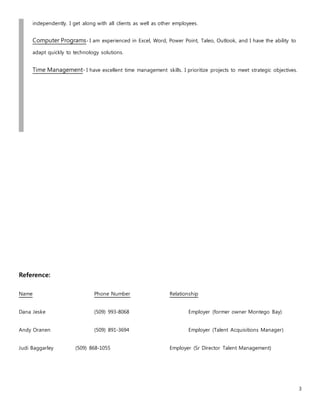 3
independently. I get along with all clients as well as other employees.
Computer Programs- I am experienced in Excel, Word, Power Point, Taleo, Outlook, and I have the ability to
adapt quickly to technology solutions.
Time Management- I have excellent time management skills. I prioritize projects to meet strategic objectives.
Reference:
Name Phone Number Relationship
Dana Jeske (509) 993-8068 Employer (former owner Montego Bay)
Andy Oranen (509) 891-3694 Employer (Talent Acquisitions Manager)
Judi Baggarley (509) 868-1055 Employer (Sr Director Talent Management)
 