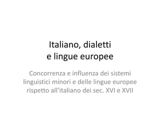Italiano, dialetti
e lingue europee
Concorrenza e influenza dei sistemi
linguistici minori e delle lingue europee
rispetto all’italiano dei sec. XVI e XVII
 