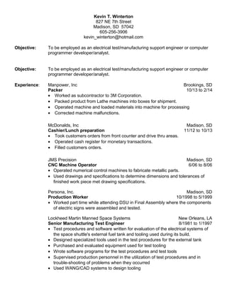 Kevin T. Winterton
827 NE 7th Street
Madison, SD 57042
605-256-3906
kevin_winterton@hotmail.com
Objective: To be employed as an electrical test/manufacturing support engineer or computer
programmer developer/analyst.
Objective: To be employed as an electrical test/manufacturing support engineer or computer
programmer developer/analyst.
Experience: Manpower, Inc Brookings, SD
Packer 10/13 to 2/14
• Worked as subcontractor to 3M Corporation.
• Packed product from Lathe machines into boxes for shipment.
• Operated machine and loaded materials into machine for processing
• Corrected machine malfunctions.
McDonalds, Inc Madison, SD
Cashier/Lunch preparation 11/12 to 10/13
• Took customers orders from front counter and drive thru areas.
• Operated cash register for monetary transactions.
• Filled customers orders.
JMS Precision Madison, SD
CNC Machine Operator 6/06 to 8/06
• Operated numerical control machines to fabricate metallic parts.
• Used drawings and specifications to determine dimensions and tolerances of
finished work piece met drawing specifications.
Persona, Inc. Madison, SD
Production Worker 10/1998 to 5/1999
• Worked part time while attending DSU in Final Assembly where the components
of electric signs were assembled and tested.
Lockheed Martin Manned Space Systems New Orleans, LA
Senior Manufacturing Test Engineer 8/1981 to 1/1997
• Test procedures and software written for evaluation of the electrical systems of
the space shuttle's external fuel tank and tooling used during its build.
• Designed specialized tools used in the test procedures for the external tank
• Purchased and evaluated equipment used for test tooling
• Wrote software programs for the test procedures and test tools
• Supervised production personnel in the utilization of test procedures and in
trouble-shooting of problems when they occurred
• Used WANG/CAD systems to design tooling
 