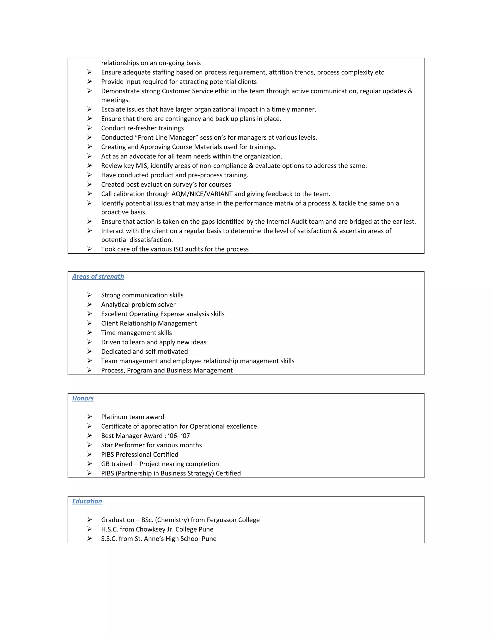 relationships on an on-going basis
 Ensure adequate staffing based on process requirement, attrition trends, process complexity etc.
 Provide input required for attracting potential clients
 Demonstrate strong Customer Service ethic in the team through active communication, regular updates &
meetings.
 Escalate issues that have larger organizational impact in a timely manner.
 Ensure that there are contingency and back up plans in place.
 Conduct re-fresher trainings
 Conducted “Front Line Manager” session’s for managers at various levels.
 Creating and Approving Course Materials used for trainings.
 Act as an advocate for all team needs within the organization.
 Review key MIS, identify areas of non-compliance & evaluate options to address the same.
 Have conducted product and pre-process training.
 Created post evaluation survey’s for courses
 Call calibration through AQM/NICE/VARIANT and giving feedback to the team.
 Identify potential issues that may arise in the performance matrix of a process & tackle the same on a
proactive basis.
 Ensure that action is taken on the gaps identified by the Internal Audit team and are bridged at the earliest.
 Interact with the client on a regular basis to determine the level of satisfaction & ascertain areas of
potential dissatisfaction.
 Took care of the various ISO audits for the process
Areas of strength
 Strong communication skills
 Analytical problem solver
 Excellent Operating Expense analysis skills
 Client Relationship Management
 Time management skills
 Driven to learn and apply new ideas
 Dedicated and self-motivated
 Team management and employee relationship management skills
 Process, Program and Business Management
Honors
 Platinum team award
 Certificate of appreciation for Operational excellence.
 Best Manager Award : ’06- ‘07
 Star Performer for various months
 PIBS Professional Certified
 GB trained – Project nearing completion
 PIBS (Partnership in Business Strategy) Certified
Education
 Graduation – BSc. (Chemistry) from Fergusson College
 H.S.C. from Chowksey Jr. College Pune
 S.S.C. from St. Anne’s High School Pune
 