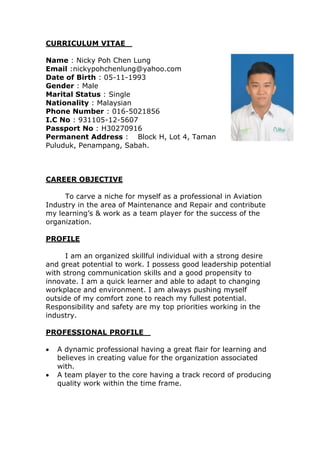 CURRICULUM VITAE 
Name : Nicky Poh Chen Lung 
Email :nickypohchenlung@yahoo.com
Date of Birth : 05-11-1993 
Gender : Male 
Marital Status : Single 
Nationality : Malaysian  
Phone Number : 016-5021856
I.C No : 931105-12-5607
Passport No : H30270916 
Permanent Address :   Block H, Lot 4, Taman
Puluduk, Penampang, Sabah.    
CAREER OBJECTIVE 
To carve a niche for myself as a professional in Aviation
Industry in the area of Maintenance and Repair and contribute
my learning’s & work as a team player for the success of the
organization.   
PROFILE
I am an organized skillful individual with a strong desire
and great potential to work. I possess good leadership potential
with strong communication skills and a good propensity to
innovate. I am a quick learner and able to adapt to changing
workplace and environment. I am always pushing myself
outside of my comfort zone to reach my fullest potential.
Responsibility and safety are my top priorities working in the
industry.
PROFESSIONAL PROFILE 
 A dynamic professional having a great flair for learning and
believes in creating value for the organization associated
with.
 A team player to the core having a track record of producing
quality work within the time frame.   
 
