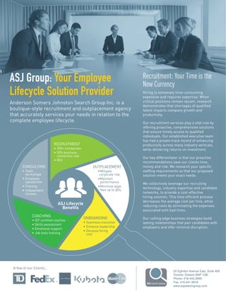ASJ Lifecycle
Benefits
RECRUITMENT
• 250+ companies
• 90% business
conversion rate
• ROI
OUTPLACEMENT
•Mitigate
corporate risk
•Maintain
performance
•Minimize legal
fees up to 30%
ONBOARDING
• Seamless transition
• Enhance leadership
• Decease hiring
cost
COACHING
• ICF certified coaches
• Skills assessment
• Emotional support
• Job tools training
CONSULTING
• Team
workshops
• Employee
satisfaction
• Training
• Independent
reviews
ASJ Group: Your Employee
Lifecycle Solution Provider
Anderson Somers Johnston Search Group Inc. is a
boutique-style recruitment and outplacement agency
that accurately services your needs in relation to the
complete employee lifecycle.
Recruitment: Your Time is the
New Currency
Hiring is extremely time-consuming,
expensive and requires expertise. When
critical positions remain vacant, research
demonstrates that shortages of qualified
talent impacts company growth and
productivity.
Our recruitment services play a vital role by
offering proactive, comprehensive solutions
that ensure timely access to qualified
individuals. Our established executive team
has had a proven track record of enhancing
productivity across many industry verticals,
while delivering returns on investment.
Our key differentiator is that our proactive
recommendations save our clients time,
money and risk. We research your specific
staffing requirements so that our proposed
solution meets your exact needs.
We collectively leverage our recruiting
technology, industry expertise and candidate
networks, to provide a cost-effective
hiring solution. This time efficient process
decreases the average cost per hire, while
reducing costs by eliminating the expenses
associated with bad hires.
Our cutting edge business strategies build
lasting relationships that pair candidates with
employers and offer minimal disruption.
55 Eglinton Avenue East, Suite 409
Toronto, Ontario M4P 1G8
Phone: 416.443.2999
Fax: 416.441.9918
www.asjsearchgroup.com
A few of our Clients…
 
