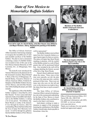 10The Focus Magazine
The Office of African American
Affairs launched a fund raising campaign
to recognize the incredible acts of valor
and unselfish sacrifices of the Buffalo
Soldiers. The plan to erect a monument
containing a statue of a Buffalo Soldier
was revealed in June of this year at the
New Mexico Veterans Memorial, at 1100
Louisiana, S.E., in Albuquerque, New
Mexico.
The kickoff event introduced the
Veterans Memorial as the planned site for
the monument’s location. Mayor Richard
J. Berry of the City of Albuquerque, Dr.
Harold Bailey, Executive Director of
African American Affairs, Frederick B.
Hampton of the Buffalo Soldiers Society
of New Mexico, and artist Ben Hazard,
who will be building the project, provided
remarks.
ThesignificanceoftheoftheBuffalo
Soldier sculpture is described by artist
Ben Hazard; “To have [one] individual
represent a body of incredible individuals,
such as the Buffalo Soldiers, is asking
a lot of one person. Nevertheless, Sgt.
Brent Woods is worthy of the [honor].
It was through his heroics, after his
commanding officers had been killed, that
the lives of many New Mexicans were
saved. It will be through his gallantry
that the Buffalo Soldiers of New Mexico
will be represented.”
The Buffalo Soldiers received their
name from the Comanche Indians as a
sign of great respect for them as warriors.
The statue will depict Sgt. Brent Woods
standing at attention, with the symbol
of the Buffalo etched in a wall of black
granite that will be positioned behind
him. Also included in the wall will be
a plaque detailing the historic account
of the life of Sgt. Brent Woods.
Hazard shared additional details
about the statue; “Since men at that
time were typically, not tall, the plan
is to have the statue provide a realistic
portrayal of their time. There were not
many men who were six feet tall and
over, so the decision was made to have
the statue from base to top be around 5
feet tall.”
The State Office of African
AmericanAffairs is proud to be playing a
key role in this monumental undertaking
by the State of New Mexico to honor
the Buffalo Soldiers who contributed so
much to the State’s rich history.
Individuals wishing to make a
donation in support of the monument
honoring the contributions of the Buffalo
Soldiers should make checks payable to
Kesselman -Jones Inc.
State of New Mexico to
Memorialize Buffalo Soldiers
Office ofAfricanAmericanAffairs, 1015
Tijeras NW, Alb., NM 87102
For additional information call (505)
222-9405 or visit our website:
www.oaaa.state.nm.us
Thank you in advance for your greatly
needed and appreciated support.
From left to right, Dr. Harold Bailey, artist Ben Hazard, Gary Williams
and Mayor Richard J. Berry, displayed the painting of the Buffalo
soldier.
Members of The Buffalo
Soldier motorcycle club were
in attendance.
The local chapter of Buffalo
Soldiers played a key role in the
day’s activities.
Dr. Harold Bailey and Gary
Williams being interviewed by a
Channel 13 reporter.
 