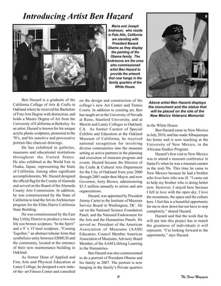11 The Focus Magazine
Ben Hazard is a graduate of the
California College of Arts & Crafts in
Oakland where he received his Bachelors
of FineArts Degree with distinction, and
holds a Master Degree of Art from the
University of California at Berkeley.As
an artist, Hazard is known for his unique
acrylic plastic sculptures, pioneered in the
70’s, and his sensitive and provocative
portrait-like charcoal drawings.
He has exhibited in galleries,
museums and educational institutions
throughout the United States.
He also exhibited at the World Fair in
Osaka, Japan, representing the State
of California. Among other significant
accomplishments, Mr. Hazard designed
the official flag for the County ofAlameda
and served on the Board of theAlameda
County Arts Commission. In addition,
he was commissioned by the State of
California to lead theArt-in-Architecture
program for the Elihu Harris California
State Building.
He was commissioned by the East
Bay Utility District to produce a two-ton
life size bronze sculpture, “In the Spirit”
and a 9’ x 15’steel sculpture, “Coming
Together,” an abstract tubular form that
symbolizes unity between EBMUD and
the community, located at the entrance
of their new maintenance building in
Oakland.
As former Dean of Applied and
Fine Arts and Physical Education at
Laney College, he designed a new state-
of-the- art Fitness Center and consulted
on the design and construction of the
college’s new Art Center and Tennis
Courts. In addition to creating art, Ben
has taught art at the University of Nevada
at Reno, Stanford University, and at
Merritt and Laney Colleges in Oakland,
CA. As former Curator of Special
Exhibits and Education at the Oakland
Museum of California, he received
national recognition for involving
diverse communities into the museum
setting as active partners in the planning
and execution of museum program and
events. Hazard became the Director of
the Crafts & Cultural Arts Department
for the City of Oakland from year 2000
through 2003 under then Mayor, and now
Governor, Jerry Brown, administering
$3.5 million annually to artists and arts
organizations.
Hazard, was appointed by President
Jimmy Carter to the Institute of Museum
Service Board in Washington, DC. He
sat on the National Science Foundation
Panel, and the National Endowment for
the Arts and the Humanities Panels. He
served as: President of the American
Association of Museums (AAM)
Educators; Council Member American
Association of Museums;Advisory Board
Member, of theAAM Lifelong Learning
in the Humanities.
Ben Hazard was also commissioned
to do a portrait of President Obama and
his family in 2007. The portrait is now
hanging in the family’s Private quarters
Introducing Artist Ben Hazard
in the White House.
Ben Hazard came to New Mexico
in July 2010, and has madeAlbuquerque
his home and is now teaching at the
University of New Mexico, in the
Africana Studies Program.
Hazard’s first visit to New Mexico
was to attend a museum conference in
Santa Fe when he was a museum curator
in the mid-70s. This time he came to
New Mexico because he had a brother
who lives here who was ill. “I came out
to help my brother who is doing better
now. However, I stayed here because
I fell in love with the open sky; I love
the mountains, the space and the culture
here. I feel this is a beautiful opportunity
for me to slow down but not have to stop
completely,” shared Hazard.
Hazard said that the work that he
will put into this project has to match
the greatness of individuals it will
represent. “I’m looking forward to the
opportunity,” says Hazard.
Maria and Joseph
Andreson, who reside
in Palo Alto, California
are standing with
President Barack
Obama as they display
the painting of the
Obama family. The
Andresons are the ones
who commissioned
artist Ben Hazard to
provide the artwork
that now hangs in the
family quarters of the
White House.
Above artist Ben Hazard displays
the monument and the statue that
will be placed on the site of the
New Mexico Veterans Memorial.
 