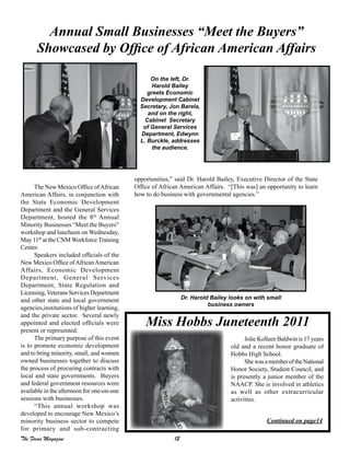 12The Focus Magazine
The New Mexico Office ofAfrican
American Affairs, in conjunction with
the State Economic Development
Department and the General Services
Department, hosted the 8th
Annual
Minority Businesses “Meet the Buyers”
workshop and luncheon on Wednesday,
May 11th
at the CNM Workforce Training
Center.
Speakers included officials of the
New Mexico Office ofAfricanAmerican
Affairs, Economic Development
Department, General Services
Department, State Regulation and
Licensing, Veterans Services Department
and other state and local government
agencies,institutions of higher learning,
and the private sector. Several newly
appointed and elected officials were
present or represented.
The primary purpose of this event
is to promote economic development
and to bring minority, small, and women
owned businesses together to discuss
the process of procuring contracts with
local and state governments. Buyers
and federal government resources were
available in the afternoon for one-on-one
sessions with businesses.
“This annual workshop was
developed to encourage New Mexico’s
minority business sector to compete
for primary and sub-contracting
Annual Small Businesses “Meet the Buyers”
Showcased by Office of African American Affairs
opportunities,” said Dr. Harold Bailey, Executive Director of the State
Office of African American Affairs. “[This was] an opportunity to learn
how to do business with governmental agencies.”
Miss Hobbs Juneteenth 2011
Jolie Kolleen Baldwin is 17 years
old and a recent honor graduate of
Hobbs High School.
ShewasamemberoftheNational
Honor Society, Student Council, and
is presently a junior member of the
NAACP. She is involved in athletics
as well as other extracurricular
activities.
Continued on page14
On the left, Dr.
Harold Bailey
greets Economic
Development Cabinet
Secretary, Jon Barela,
and on the right,
Cabinet Secretary
of General Services
Department, Edwynn
L. Burckle, addresses
the audience.
Dr. Harold Bailey looks on with small
business owners
 
