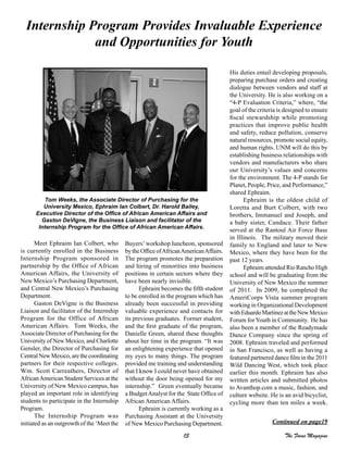 13 The Focus Magazine
Meet Ephraim Ian Colbert, who
is currently enrolled in the Business
Internship Program sponsored in
partnership by the Office of African
American Affairs, the University of
New Mexico’s Purchasing Department,
and Central New Mexico’s Purchasing
Department.
Gaston DeVigne is the Business
Liaison and facilitator of the Internship
Program for the Office of African
American Affairs. Tom Weeks, the
Associate Director of Purchasing for the
University of New Mexico, and Charlotte
Gensler, the Director of Purchasing for
Central New Mexico, are the coordinating
partners for their respective colleges.
Wm. Scott Carreathers, Director of
AfricanAmerican Student Services at the
University of New Mexico campus, has
played an important role in identifying
students to participate in the Internship
Program.
The Internship Program was
initiated as an outgrowth of the ‘Meet the
Buyers’workshop luncheon, sponsored
by the Office ofAfricanAmericanAffairs.
The program promotes the preparation
and hiring of minorities into business
positions in certain sectors where they
have been nearly invisible.
Ephraim becomes the fifth student
to be enrolled in the program which has
already been successful in providing
valuable experience and contacts for
its previous graduates. Former student,
and the first graduate of the program,
Danielle Green, shared these thoughts
about her time in the program. “It was
an enlightening experience that opened
my eyes to many things. The program
provided me training and understanding
that I know I could never have obtained
without the door being opened for my
internship.” Green eventually became
a BudgetAnalyst for the State Office of
African American Affairs.
Ephraim is currently working as a
Purchasing Assistant at the University
of New Mexico Purchasing Department.
His duties entail developing proposals,
preparing purchase orders and creating
dialogue between vendors and staff at
the University. He is also working on a
“4-P Evaluation Criteria,” where, “the
goal of the criteria is designed to ensure
fiscal stewardship while promoting
practices that improve public health
and safety, reduce pollution, conserve
natural resources, promote social equity,
and human rights. UNM will do this by
establishing business relationships with
vendors and manufacturers who share
our University’s values and concerns
for the environment. The 4-P stands for
Planet, People, Price, and Performance,”
shared Ephraim.
Ephraim is the oldest child of
Loretta and Burt Colbert, with two
brothers, Immanuel and Joseph, and
a baby sister, Candace. Their father
served at the Rantoul Air Force Base
in Illinois. The military moved their
family to England and later to New
Mexico, where they have been for the
past 12 years.
Ephraim attended Rio Rancho High
school and will be graduating from the
University of New Mexico the summer
of 2011. In 2009, he completed the
AmeriCorps Vista summer program
working in Organizational Development
withEduardoMartinezattheNewMexico
Forum for Youth in Community. He has
also been a member of the Readymade
Dance Company since the spring of
2008. Ephraim traveled and performed
in San Francisco, as well as having a
featured partnered dance film in the 2011
Wild Dancing West, which took place
earlier this month. Ephraim has also
written articles and submitted photos
to Avanthop.com a music, fashion, and
culture website. He is an avid bicyclist,
cycling more than ten miles a week.
Internship Program Provides Invaluable Experience
and Opportunities for Youth
Tom Weeks, the Associate Director of Purchasing for the
University Mexico, Ephraim Ian Colbert, Dr. Harold Bailey,
Executive Director of the Office of African American Affairs and
Gaston DeVigne, the Business Liaison and facilitator of the
Internship Program for the Office of African American Affairs.
Continued on page19
 