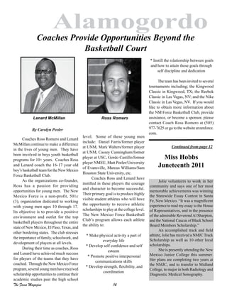 14The Focus Magazine
Alamogordo
Coaches Ross Romero and Lenard
McMillan continue to make a difference
in the lives of young men. They have
been involved in boys youth basketball
programs for 10+ years. Coaches Ross
and Lenard coach the 16-17 year old
boy’s basketball team for the New Mexico
Force Basketball Club.
As the organizations co-founder,
Ross has a passion for providing
opportunities for young men. The New
Mexico Force is a non-profit, 501c
(3), organization dedicated to working
with young men ages 10 through 17.
Its objective is to provide a positive
environment and outlet for the top
basketball players throughout the entire
state of New Mexico, El Paso, Texas, and
other bordering states. The club stresses
the importance of family, schoolwork, and
development of players at all levels.
During their time as coaches, Ross
and Lenard have achieved much success
for players of the teams that they have
coached. Through the New Mexico Force
program,severalyoungmenhavereceived
scholarship opportunities to continue their
academic studies past the high school
Coaches Provide Opportunities Beyond the
Basketball Court
level. Some of these young men
include: Daniel Farris/former player
at UNM, Mark Walters/former player
at UNM, Cassey Cunningham/former
player at USC, Gordo Castillo/former
player NMSU, Matt Peeler/University
of Evansville, Marcus Williams/Sam
Houston State University, etc.
Coaches Ross and Lenard have
instilled in these players the courage
and character to become successful.
Their primary goal is to produce highly
visible student athletes who will have
the opportunity to receive athletic
scholarships to play at the college level.
The New Mexico Force Basketball
Club’s program allows each athlete
the ability to:
* Make physical activity a part of
everyday life
* Develop self confidence and self
esteem
* Promote positive interpersonal
communications skills
* Develop strength, flexibility, and
coordination
* Instill the relationship between goals
and how to attain those goals through
self discipline and dedication
The team has been invited to several
tournaments including; the Kingwood
Classic in Kingwood, TX; the Reebok
Classic in Las Vegas, NV; and the Nike
Classic in Las Vegas, NV. If you would
like to obtain more information about
the NM Force Basketball Club, provide
assistance, or become a sponsor, please
contact Coach Ross Romero at (505)
977-7625 or go to the website at nmforce.
com.
Lenard McMillan Ross Romero
By Carolyn Peeler
Jolie volunteers to work in her
community and says one of her most
memorable achievements was winning
the Statewide Essay Contest in Santa
Fe, New Mexico. “It was a magnificent
experience to read my essay to the House
of Representatives, and in the presence
of the admirable ReverendAl Sharpton,
and the National Caucus of Black School
Board Members Scholarship.”
An accomplished track and field
athlete, Jolie has received a NMJC Track
Scholarship as well as 10 other local
scholarships.
She is presently attending the New
Mexico Junior College this summer.
Her plans are completing two years at
the NMJC, and to transfer to Midland
College, to major in both Radiology and
Diagnostic Medical Sonography.
Miss Hobbs
Juneteenth 2011
Continued from page 12
 